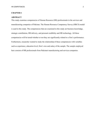 HR COMPETENCIES                                                                                 2


CHAPTER 1

ABSTRACT
This study examines competencies of Human Resource (HR) professionals in the services and

manufacturing companies of Pakistan. The Human Resource Competency Survey (HRCS) model

is used in this study. The competencies that are examined in this study are business knowledge,

strategic contribution, HR delivery, and personal credibility and HR technology. All these

competencies will be tested whether or not they are significantly related to a firm’s performance.

Furthermore, researcher wanted to study the relationship of these competencies with variables

such as experience, education level, firm’s size and salary of the sample. The sample employed

here consists of HR professionals from Pakistani manufacturing and services companies.
 