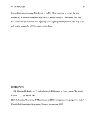 HR COMPETENCIES                                                                                 24


firm’s effective performance .Therefore, it is vital for HR professional to possess the right

competency to improve overall firm’s productivity and performance. Furthermore, they must

take initiative to excel in many area especially knowledge beyond HR practices. This may be the

only road to success for all HR profession in the future.




REFERENCES

[1] N. Khatri and P. Budhwar, “A study of strategic HR issuesin an Asian context,” Personnel

Review 31 (2), pp.166-88, 2002.

[2] K. E. Scanlan, “University HRM curriculum and HRM competencies: A comparative study.”

Unpublished Dissertation, Dissertation Abstracts International, 2007.
 