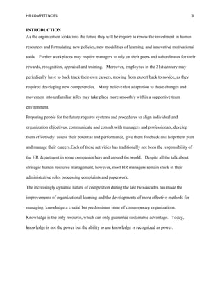 HR COMPETENCIES                                                                                  3


INTRODUCTION
As the organization looks into the future they will be require to renew the investment in human

resources and formulating new policies, new modalities of learning, and innovative motivational

tools. Further workplaces may require managers to rely on their peers and subordinates for their

rewards, recognition, appraisal and training. Moreover, employees in the 21st century may

periodically have to back track their own careers, moving from expert back to novice, as they

required developing new competencies. Many believe that adaptation to these changes and

movement into unfamiliar roles may take place more smoothly within a supportive team

environment.

Preparing people for the future requires systems and procedures to align individual and

organization objectives, communicate and consult with managers and professionals, develop

them effectively, assess their potential and performance, give them feedback and help them plan

and manage their careers.Each of these activities has traditionally not been the responsibility of

the HR department in some companies here and around the world. Despite all the talk about

strategic human resource management, however, most HR managers remain stuck in their

administrative roles processing complaints and paperwork.

The increasingly dynamic nature of competition during the last two decades has made the

improvements of organizational learning and the developments of more effective methods for

managing, knowledge a crucial but predominant issue of contemporary organizations.

Knowledge is the only resource, which can only guarantee sustainable advantage. Today,

knowledge is not the power but the ability to use knowledge is recognized as power.
 
