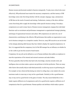 HR COMPETENCIES                                                                                     4


Human resource professionals needed to function strategically. To play more critical roles more

effectively, HR professional must master the necessary competencies, and that mastery of HR

knowledge comes only from being familiar with the concepts, language, logic, and practices

of HR that are the result of research and training. Furthermore, mastery of the above abilities

comes from being able to apply the knowledge within specific business settings .Nowadays;

competencies are used in many facets of human resource management, ranging from individual

functions such as recruitment and performance management to organizational strategic planning

and design of organizational structure and culture. HR competencies are said to be a set of

characteristics contributing to the effective HR performance that enables an organization to carry

out its business strategies in a competitive market. However, many HR executives are not invited

to the strategic planning table because they have failed to display the required competencies. In

fact, it is suggested that the competency level of the HR manager has an influence on whether he

or she is able to get into the executive board master.

Competency for any job can be defined as a set of human attributes that enables an employee to

meet the expectations of his internal and external customers and stake holders.

We have generally observed that only hard work, knowledge, sincerity towards work, and

intelligence does not alone makes a person star performer in his/her profession. There are many

other factors that actually help an individual practically in achieving success in performing job.

For example we have observed that during our school or college days a star student who scores

maximum marks in exam may or may not be a good leader. Similarly to this a good batsman

may or may not be a good bowler in the game of cricket. The only reason behind this to be a

leader requires different set of competencies and to be a good bowler requires a different set of

competencies than for a good batsman. Human qualities and attributes which makes a person
 