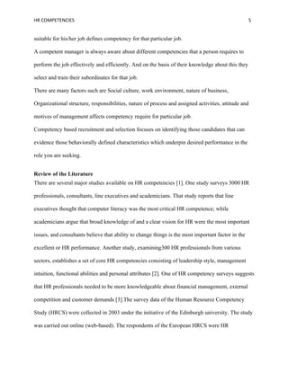 HR COMPETENCIES                                                                                     5


suitable for his/her job defines competency for that particular job.

A competent manager is always aware about different competencies that a person requires to

perform the job effectively and efficiently. And on the basis of their knowledge about this they

select and train their subordinates for that job.

There are many factors such are Social culture, work environment, nature of business,

Organizational structure, responsibilities, nature of process and assigned activities, attitude and

motives of management affects competency require for particular job.

Competency based recruitment and selection focuses on identifying those candidates that can

evidence those behaviorally defined characteristics which underpin desired performance in the

role you are seeking.


Review of the Literature
There are several major studies available on HR competencies [1]. One study surveys 3000 HR

professionals, consultants, line executives and academicians. That study reports that line

executives thought that computer literacy was the most critical HR competence; while

academicians argue that broad knowledge of and a clear vision for HR were the most important

issues, and consultants believe that ability to change things is the most important factor in the

excellent or HR performance. Another study, examining300 HR professionals from various

sectors, establishes a set of core HR competencies consisting of leadership style, management

intuition, functional abilities and personal attributes [2]. One of HR competency surveys suggests

that HR professionals needed to be more knowledgeable about financial management, external

competition and customer demands [3].The survey data of the Human Resource Competency

Study (HRCS) were collected in 2003 under the initiative of the Edinburgh university. The study

was carried out online (web-based). The respondents of the European HRCS were HR
 