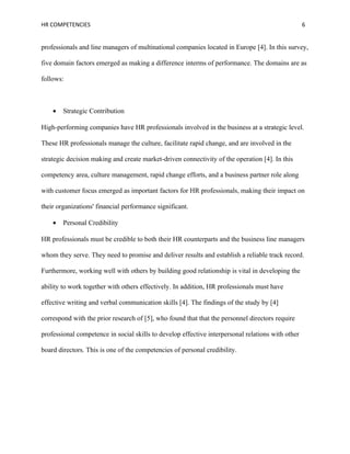HR COMPETENCIES                                                                                    6


professionals and line managers of multinational companies located in Europe [4]. In this survey,

five domain factors emerged as making a difference interms of performance. The domains are as

follows:



    •   Strategic Contribution

High-performing companies have HR professionals involved in the business at a strategic level.

These HR professionals manage the culture, facilitate rapid change, and are involved in the

strategic decision making and create market-driven connectivity of the operation [4]. In this

competency area, culture management, rapid change efforts, and a business partner role along

with customer focus emerged as important factors for HR professionals, making their impact on

their organizations' financial performance significant.

    •   Personal Credibility

HR professionals must be credible to both their HR counterparts and the business line managers

whom they serve. They need to promise and deliver results and establish a reliable track record.

Furthermore, working well with others by building good relationship is vital in developing the

ability to work together with others effectively. In addition, HR professionals must have

effective writing and verbal communication skills [4]. The findings of the study by [4]

correspond with the prior research of [5], who found that that the personnel directors require

professional competence in social skills to develop effective interpersonal relations with other

board directors. This is one of the competencies of personal credibility.
 