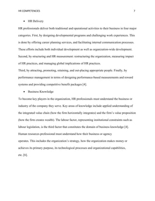 HR COMPETENCIES                                                                                    7


    •       HR Delivery

HR professionals deliver both traditional and operational activities to their business in four major

categories. First, by designing developmental programs and challenging work experiences. This

is done by offering career planning services, and facilitating internal communication processes.

These efforts include both individual development as well as organization-wide development.

Second, by structuring and HR measurement: restructuring the organization, measuring impact

of HR practices, and managing global implications of HR practices.

Third, by attracting, promoting, retaining, and out-placing appropriate people. Finally, by

performance management in terms of designing performance-based measurements and reward

systems and providing competitive benefit packages [4].

    •       Business Knowledge

To become key players in the organization, HR professionals must understand the business or

industry of the company they serve. Key areas of knowledge include applied understanding of

the integrated value chain (how the firm horizontally integrates) and the firm’s value proposition

(how the firm creates wealth). The labour factor, representing institutional constraints such as

labour legislation, is the third factor that constitutes the domain of business knowledge [4].

Human resources professional must understand how their business or agency

operates. This includes the organization’s strategy, how the organization makes money or

achieves its primary purpose, its technological processes and organizational capabilities,

etc. [6].
 