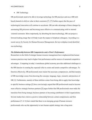 HR COMPETENCIES                                                                                    8


    •   HR Technology

HR professionals need to be able to leverage technology for HR practices and use e-HR/web-

based channels to deliver value to their customers [7]. [7] Further argues that the pace of

technological innovation will continue to accelerate. HR can take advantage of these changes by

automating HR processes and becoming more effective in communicating with its internal

/external customers. More importantly, by absorbing the latest technology, HR can project a

forward looking image that will help it earn the respect of skeptical colleagues. According to a

recent survey by Society for Human Resource Management, the top workplace trend identified

was technology.


The Relationship between HR Competencies and a Firm’s Performance
Researchers in the field of strategic human resource management have emphasized that human

resource practices may lead to higher firm performance and be sources of sustained competitive

advantages . Competing in today’s tumultuous global economy provides additional challenges to

the HR function in creating the expected value to create and sustain competitive advantages. To

function effectively, HR professionals must master the necessary competencies, and that mastery

of HR knowledge comes from knowing the concepts, language, logic, research, and practices of

HR [1]. Furthermore, mastery of these abilities comes from being able to apply that knowledge

to specific business settings.[2] have convincingly argued that HR professionals need to become

more effective strategic business partners.[5] argue further that HR professionals must make the

transition from being strategic business partners to becoming contributors in their organizations.

Several studies have shown a positive relationship between certain competencies and firm

performance [7, 8, 9,] have stated that there is an emerging group of human resource

professionals who see the opportunity to turn human capital strategy into a long-term
 