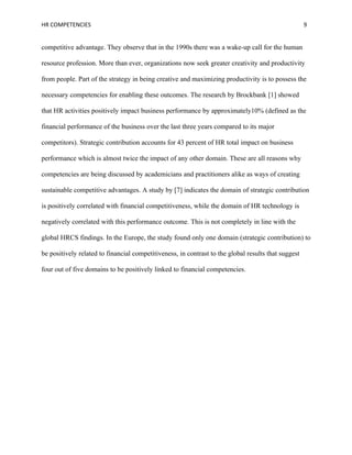 HR COMPETENCIES                                                                                      9


competitive advantage. They observe that in the 1990s there was a wake-up call for the human

resource profession. More than ever, organizations now seek greater creativity and productivity

from people. Part of the strategy in being creative and maximizing productivity is to possess the

necessary competencies for enabling these outcomes. The research by Brockbank [1] showed

that HR activities positively impact business performance by approximately10% (defined as the

financial performance of the business over the last three years compared to its major

competitors). Strategic contribution accounts for 43 percent of HR total impact on business

performance which is almost twice the impact of any other domain. These are all reasons why

competencies are being discussed by academicians and practitioners alike as ways of creating

sustainable competitive advantages. A study by [7] indicates the domain of strategic contribution

is positively correlated with financial competitiveness, while the domain of HR technology is

negatively correlated with this performance outcome. This is not completely in line with the

global HRCS findings. In the Europe, the study found only one domain (strategic contribution) to

be positively related to financial competitiveness, in contrast to the global results that suggest

four out of five domains to be positively linked to financial competencies.
 