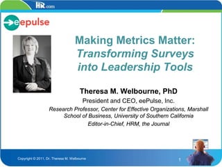 Making Metrics Matter:
                                   Transforming Surveys
                                   into Leadership Tools

                                      Theresa M. Welbourne, PhD
                                       President and CEO, eePulse, Inc.
                   Research Professor, Center for Effective Organizations, Marshall
                        School of Business, University of Southern California
                                  Editor-in-Chief, HRM, the Journal




Copyright © 2011, Dr. Theresa M. Welbourne                                1
 