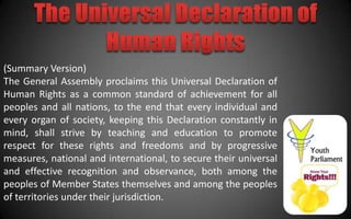 (Summary Version)
The General Assembly proclaims this Universal Declaration of
Human Rights as a common standard of achievement for all
peoples and all nations, to the end that every individual and
every organ of society, keeping this Declaration constantly in
mind, shall strive by teaching and education to promote
respect for these rights and freedoms and by progressive
measures, national and international, to secure their universal
and effective recognition and observance, both among the
peoples of Member States themselves and among the peoples
of territories under their jurisdiction.
 