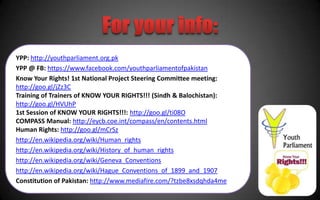 YPP: http://youthparliament.org.pk
YPP @ FB: https://www.facebook.com/youthparliamentofpakistan
Know Your Rights! 1st National Project Steering Committee meeting:
http://goo.gl/jZz3C
Training of Trainers of KNOW YOUR RIGHTS!!! (Sindh & Balochistan):
http://goo.gl/HVUhP
1st Session of KNOW YOUR RIGHTS!!!: http://goo.gl/ti08O
COMPASS Manual: http://eycb.coe.int/compass/en/contents.html
Human Rights: http://goo.gl/mCrSz
http://en.wikipedia.org/wiki/Human_rights
http://en.wikipedia.org/wiki/History_of_human_rights
http://en.wikipedia.org/wiki/Geneva_Conventions
http://en.wikipedia.org/wiki/Hague_Conventions_of_1899_and_1907
Constitution of Pakistan: http://www.mediafire.com/?tzbe8xsdqhda4me
 