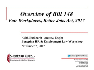 Overview of Bill 148
Fair Workplaces, Better Jobs Act, 2017
Keith Burkhardt Andrew Ebejer
Beneplan HR & Employment Law Workshop
November 2, 2017
250 Yonge Street Suite 3300
Toronto, Ontario M5B 2L7
Tel 416.603.0700
Fax 416.603.6035
24 Hour 416.420.0738
www.sherrardkuzz.com
 
