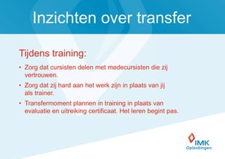 Inzichten over transfer

Tijdens training:
• Zorg dat cursisten delen met medecursisten die zij
  vertrouwen.
• Zorg dat zij hard aan het werk zijn in plaats van jij
  als trainer.
• Transfermoment plannen in training in plaats van
  evaluatie en uitreiking certificaat. Het leren begint pas.




                                                               11
 