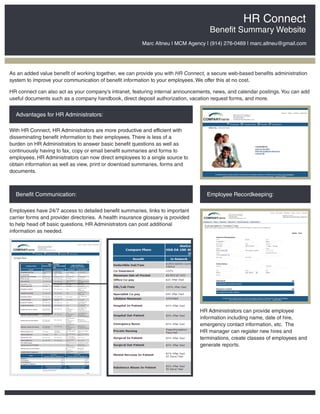 HR Connect
                                                                                      Benefit Summary Website
                                                          Marc Altneu | MCM Agency | (914) 276-0469 | marc.altneu@gmail.com




As an added value benefit of working together, we can provide you with HR Connect, a secure web-based benefits administration
system to improve your communication of benefit information to your employees. We offer this at no cost.

HR connect can also act as your company’s intranet, featuring internal announcements, news, and calendar postings. You can add
useful documents such as a company handbook, direct deposit authorization, vacation request forms, and more.


  Advantages for HR Administrators:

With HR Connect, HR Administrators are more productive and efficient with
disseminating benefit information to their employees. There is less of a
burden on HR Administrators to answer basic benefit questions as well as
continuously having to fax, copy or email benefit summaries and forms to
employees. HR Administrators can now direct employees to a single source to
obtain information as well as view, print or download summaries, forms and
documents.



  Benefit Communication:                                                            Employee Recordkeeping:

Employees have 24/7 access to detailed benefit summaries, links to important
carrier forms and provider directories. A health insurance glossary is provided
to help head off basic questions. HR Administrators can post additional
information as needed.




                                                                                  HR Administrators can provide employee
                                                                                  information including name, date of hire,
                                                                                  emergency contact information, etc. The
                                                                                  HR manager can register new hires and
                                                                                  terminations, create classes of employees and
                                                                                  generate reports.
 