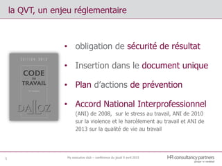 My executive club – conférence du jeudi 9 avril 20155
la QVT, un enjeu réglementaire
• obligation de sécurité de résultat
• Insertion dans le document unique
• Plan d’actions de prévention
• Accord National Interprofessionnel
(ANI) de 2008, sur le stress au travail, ANI de 2010
sur la violence et le harcèlement au travail et ANI de
2013 sur la qualité de vie au travail
 