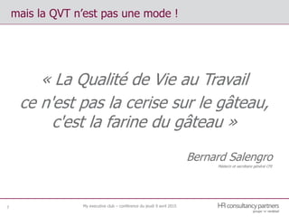 mais la QVT n’est pas une mode !
7
« La Qualité de Vie au Travail
ce n'est pas la cerise sur le gâteau,
c'est la farine du gâteau »
Bernard Salengro
Médecin et secrétaire général CFE
My executive club – conférence du jeudi 9 avril 2015
 