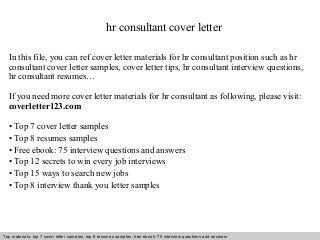 hr consultant cover letter 
In this file, you can ref cover letter materials for hr consultant position such as hr 
consultant cover letter samples, cover letter tips, hr consultant interview questions, 
hr consultant resumes… 
If you need more cover letter materials for hr consultant as following, please visit: 
coverletter123.com 
• Top 7 cover letter samples 
• Top 8 resumes samples 
• Free ebook: 75 interview questions and answers 
• Top 12 secrets to win every job interviews 
• Top 15 ways to search new jobs 
• Top 8 interview thank you letter samples 
Top materials: top 7 cover letter samples, top 8 Interview resumes samples, questions free and ebook: answers 75 – interview free download/ questions pdf and answers 
ppt file 
 