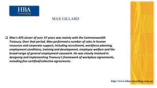 http://www.hbaconsulting.com.au
MAX GILLARD
 Max's APS career of over 37 years was mainly with the Commonwealth
Treasury. Over that period, Max performed a number of roles in human
resources and corporate support, including recruitment, workforce planning,
employment conditions, training and development, employee welfare and the
broad range of general employment casework. He was closely involved in
designing and implementing Treasury’s framework of workplace agreements,
including five certified/collective agreements.
 