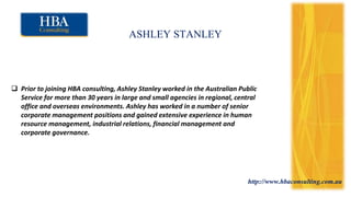 http://www.hbaconsulting.com.au
ASHLEY STANLEY
 Prior to joining HBA consulting, Ashley Stanley worked in the Australian Public
Service for more than 30 years in large and small agencies in regional, central
office and overseas environments. Ashley has worked in a number of senior
corporate management positions and gained extensive experience in human
resource management, industrial relations, financial management and
corporate governance.
 