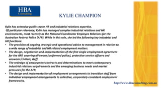 http://www.hbaconsulting.com.au
KYLIE CHAMPION
Kylie has extensive public sector HR and industrial relations expertise.
Of particular relevance, Kylie has managed complex industrial relations and HR
environments, most recently as the National Coordinator Employee Relations for the
Australian Federal Police (AFP). While in this role, she led the following key industrial and
HR functions:
• The provision of ongoing strategic and operational advice to management in relation to
a wide range of industrial and HR related employment matters.
• The design, negotiation and implementation of the first single employment agreement
for the AFP, covering all sworn (uniformed police), protective service officers and
unsworn (civilian) staff.
• The redesign of employment contracts and determinations to meet contemporary
industrial relations requirements and the emerging business needs and market
pressures for the AFP.
• The design and implementation of employment arrangements to transition staff from
individual employment arrangements to collective, corporately consistent employment
frameworks.
 