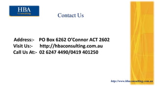 http://www.hbaconsulting.com.au
Contact Us
Address:- PO Box 6262 O’Connor ACT 2602
Visit Us:- http://hbaconsulting.com.au
Call Us At:- 02 6247 4490/0419 401250
 