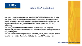 http://www.hbaconsulting.com.au
About HBA Consulting
 We are a Canberra based HR and IR consulting company, established in 1995.
 We have a team of highly experienced senior consultants, with extensive HR
and IR experience. We have provided advice and assistance to more than 100
organisations across the public and private sectors within the ACT and
nationally.
 We have provided advice and assistance on more than 330 certified
agreements, enterprise agreements and related workplace arrangements over
the past 18 years.
 We are currently on a range of public sector HR panels for the services that we
provide – in both the Australian Public Service and ACT Public Service.
 