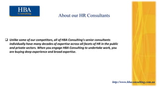 http://www.hbaconsulting.com.au
About our HR Consultants
 Unlike some of our competitors, all of HBA Consulting's senior consultants
individually have many decades of expertise across all facets of HR in the public
and private sectors. When you engage HBA Consulting to undertake work, you
are buying deep experience and broad expertise.
 