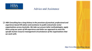http://www.hbaconsulting.com.au
Advice and Assistance
 HBA Consulting has a long history in the provision of practical, professional and
experience based HR advice and assistance to public and private sector
organisations across Australia. We take our proven tailor methodologies, apply
them using our years of HR experience and tailor our approach to meet the
specific human resource management circumstances of the organisations that
we work with.
 