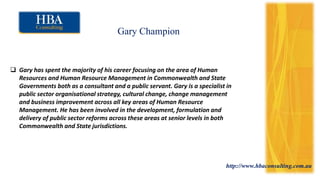 http://www.hbaconsulting.com.au
Gary Champion
 Gary has spent the majority of his career focusing on the area of Human
Resources and Human Resource Management in Commonwealth and State
Governments both as a consultant and a public servant. Gary is a specialist in
public sector organisational strategy, cultural change, change management
and business improvement across all key areas of Human Resource
Management. He has been involved in the development, formulation and
delivery of public sector reforms across these areas at senior levels in both
Commonwealth and State jurisdictions.
 