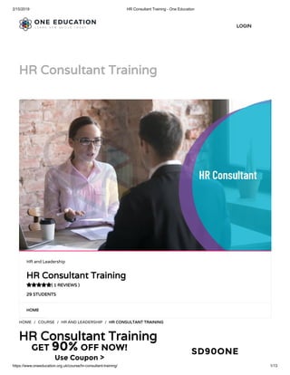 2/15/2019 HR Consultant Training - One Education
https://www.oneeducation.org.uk/course/hr-consultant-training/ 1/13
HR Consultant TrainingHR Consultant Training
HOMEHOME
HOME / COURSE / HR AND LEADERSHIP / HR CONSULTANT TRAININGHR CONSULTANT TRAINING
HR Consultant TrainingHR Consultant Training
HR and Leadership
HR Consultant TrainingHR Consultant Training
( 1 REVIEWS )( 1 REVIEWS )
29 STUDENTS29 STUDENTS

LOGINLOGIN
GET 90% OFF NOW!
Use Coupon >
SD90ONE
 