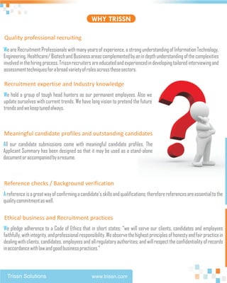 WHY TRISSN

Quality professional recruiting
We are Recruitment Professionals with many years of experience, a strong understanding of Information Technology,
Engineering, Healthcare/ Biotech and Business areas complemented by an in depth understanding of the complexities
involved in the hiring process. Trissn recruiters are educated and experienced in developing tailored interviewing and
assessment techniques for a broad variety of roles across these sectors.

Recruitment expertise and Industry knowledge
We hold a group of tough head hunters as our permanent employees. Also we
update ourselves with current trends. We have long vision to pretend the future
trends and we keep tuned always.



Meaningful candidate profiles and outstanding candidates
All our candidate submissions come with meaningful candidate profiles. The
Applicant Summary has been designed so that it may be used as a stand-alone
document or accompanied by a resume.



Reference checks / Background verification
A reference is a great way of confirming a candidate's skills and qualifications; therefore references are essential to the
quality commitment as well.

Ethical business and Recruitment practices
We pledge adherence to a Code of Ethics that in short states: “we will serve our clients, candidates and employees
faithfully, with integrity, and professional responsibility. We observe the highest principles of honesty and fair practice in
dealing with clients, candidates, employees and all regulatory authorities; and will respect the confidentiality of records
in accordance with law and good business practices.”



  Trissn Solutions                                www.trissn.com
 