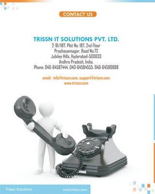 CONTACT US



                   TRISSN IT SOLUTIONS PVT. LTD.
                              2-91/187, Plot No: 187, 2nd Floor
                               Prashasannagar, Road No:72
                             Jubilee Hills, Hyderabad-500033
                                  Andhra Pradesh, India.
                   Phone: 040-64587444, 040-64584555, 040-64580888

                       email: info@trissn.com, support@trissn.com
                                     www.trissn.com




Trissn Solutions                   www.trissn.com
 