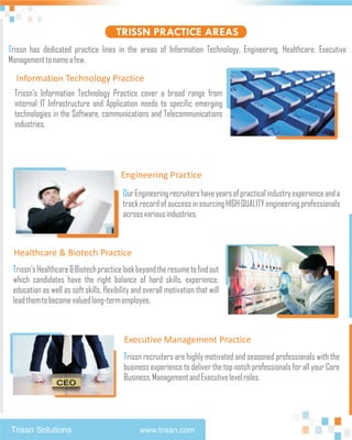 TRISSN PRACTICE AREAS
Trissn has dedicated practice lines in the areas of Information Technology, Engineering, Healthcare, Executive
Management to name a few.

  Information Technology Practice
  Trissn’s Information Technology Practice cover a broad range from
  internal IT Infrastructure and Application needs to specific emerging
  technologies in the Software, communications and Telecommunications
  industries.




                                         Engineering Practice
                                          Our Engineering recruiters have years of practical industry experience and a
                                          track record of success in sourcing HIGH QUALITY engineering professionals
                                          across various industries.



 Healthcare & Biotech Practice
 Trissn's Healthcare & Biotech practice look beyond the resume to find out
 which candidates have the right balance of hard skills, experience,
 education as well as soft skills, flexibility and overall motivation that will
 lead them to become valued long-term employee.



                                           Executive Management Practice
                                          Trissn recruiters are highly motivated and seasoned professionals with the
                                          business experience to deliver the top notch professionals for all your Core
                                          Business, Management and Executive level roles.




Trissn Solutions                                www.trissn.com
 