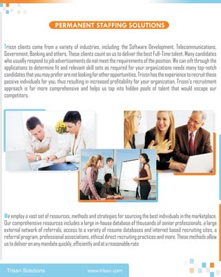 PERMANENT STAFFING SOLUTIONS

Trissn clients come from a variety of industries, including: the Software Development, Telecommunications,
Government, Banking and others. These clients count on us to deliver the best Full-Time talent. Many candidates
who usually respond to job advertisements do not meet the requirements of the position. We can sift through the
applications to determine fit and relevant skill sets as required for your organizations needs many top-notch
candidates that you may prefer are not looking for other opportunities. Trissn has the experience to recruit these
passive individuals for you, thus resulting in increased profitability for your organization. Trissn's recruitment
approach is far more comprehensive and helps us tap into hidden pools of talent that would escape our
competitors.




We employ a vast set of resources, methods and strategies for sourcing the best individuals in the marketplace.
Our comprehensive resources includes a large in-house database of thousands of senior professionals, a large
external network of referrals, access to a variety of resume databases and internet based recruiting sites, a
referral program, professional associations, ethical direct recruiting practices and more. These methods allow
us to deliver on any mandate quickly, efficiently and at a reasonable rate



 Trissn Solutions                           www.trissn.com
 