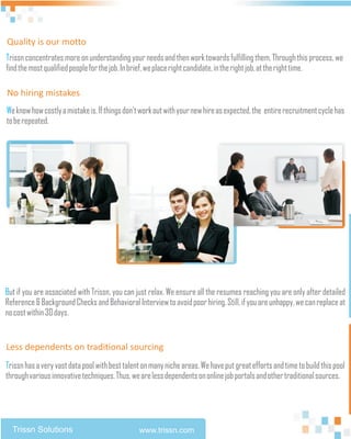 Quality is our motto
Trissn concentrates more on understanding your needs and then work towards fulfilling them. Through this process, we
find the most qualified people for the job. In brief, we place right candidate, in the right job, at the right time.

No hiring mistakes
We know how costly a mistake is. If things don't work out with your new hire as expected, the entire recruitment cycle has
to be repeated.




But if you are associated with Trissn, you can just relax. We ensure all the resumes reaching you are only after detailed
Reference & Background Checks and Behavioral Interview to avoid poor hiring. Still, if you are unhappy, we can replace at
no cost within 30 days.


Less dependents on traditional sourcing
Trissn has a very vast data pool with best talent on many niche areas. We have put great efforts and time to build this pool
through various innovative techniques. Thus, we are less dependents on online job portals and other traditional sources.




  Trissn Solutions                              www.trissn.com
 