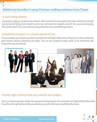 Additional benefits if using Contract staffing solutions from Trissn
 ............................................................................
 A cost cutting solution
A permanent employee may have to be on bench, while transition from one project to the other and he has to be paid
even during that blank period. Instead if you hire our contractors for a specific period of time, you can avoid paying
them while on bench. This is a proved cost cutting solution by many successful organizations.

Completion of project in a shorter period of time
You can complete your projects in a shorter period of time with highly skilled contract Resources as they usually have
good relevant exposure required by the project. They are also equipped to adapt quickly to the environment and
produce from day one of the job.




Find the right technical skills you need for your project

There is no need to send your workers for expensive training programs. Our contractors are highly skilled professionals.
You will have the right technical skills you need when you need it, by hiring our qualified professionals.




 Trissn Solutions                               www.trissn.com
 