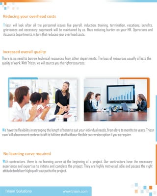 Reducing your overhead costs

Trissn will look after all the personnel issues like payroll, induction, training, termination, vacations, benefits,
grievances and necessary paperwork will be maintained by us. Thus reducing burden on your HR, Operations and
Accounts departments, in turn that reduces your overhead costs.



Increased overall quality
There is no need to borrow technical resources from other departments. The loss of resources usually affects the
quality of work. With Trissn, we will source you the right resources.




We have the flexibility in arranging the length of term to suit your individual needs, from days to months to years. Trissn
can/will also convert contract staff to fulltime staff with our flexible conversion option if you so require.



 No learning curve required
With contractors, there is no learning curve at the beginning of a project. Our contractors have the necessary
experience and expertise to initiate and complete the project. They are highly motivated, able and posses the right
attitude to deliver high quality output to the project.



  Trissn Solutions                               www.trissn.com
 