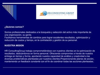 ¿Quienes somos?

Somos profesionales dedicados a la búsqueda y selección del activo más importante de
una organización, su gente.
Facilitamos herramientas de cambios para lograr excelentes resultados, optimización y
reducción de costos y tiempo, en la contratación y gestión de su personal.

NUESTRA MISION

HR ConsultingGroup trabaja comprometiéndose con nuestros clientes en la optimización de
resultados, dedicándonos en forma personal. Ofreciendo compromiso a través de nuestra
entrega en tiempo y forma, aportando nuestra capacidad de análisis y creatividad a las
diversas problemáticas planteadas por nuestros clientes.Proporcionando planes de acción,
manteniendo un feedback constante con el fin de coordinar todas las acciones planteadas.
 