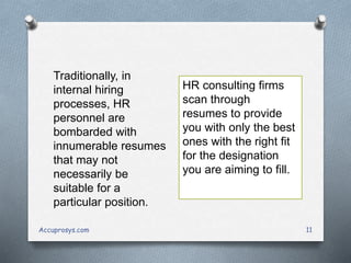 Accuprosys.com 11
Traditionally, in
internal hiring
processes, HR
personnel are
bombarded with
innumerable resumes
that may not
necessarily be
suitable for a
particular position.
HR consulting firms
scan through
resumes to provide
you with only the best
ones with the right fit
for the designation
you are aiming to fill.
 