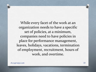 While every facet of the work at an
organization needs to have a specific
set of policies, at a minimum,
companies need to have policies in
place for performance management,
leaves, holidays, vacations, termination
of employment, recruitment, hours of
work, and overtime.
Accuprosys.com 19
 