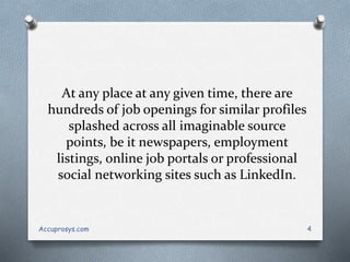At any place at any given time, there are
hundreds of job openings for similar profiles
splashed across all imaginable source
points, be it newspapers, employment
listings, online job portals or professional
social networking sites such as LinkedIn.
Accuprosys.com 4
 
