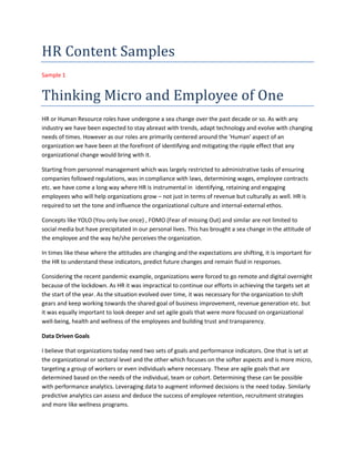HR Content Samples
Sample 1
Thinking Micro and Employee of One
HR or Human Resource roles have undergone a sea change over the past decade or so. As with any
industry we have been expected to stay abreast with trends, adapt technology and evolve with changing
needs of times. However as our roles are primarily centered around the ‘Human’ aspect of an
organization we have been at the forefront of identifying and mitigating the ripple effect that any
organizational change would bring with it.
Starting from personnel management which was largely restricted to administrative tasks of ensuring
companies followed regulations, was in compliance with laws, determining wages, employee contracts
etc. we have come a long way where HR is instrumental in identifying, retaining and engaging
employees who will help organizations grow – not just in terms of revenue but culturally as well. HR is
required to set the tone and influence the organizational culture and internal-external ethos.
Concepts like YOLO (You only live once) , FOMO (Fear of missing Out) and similar are not limited to
social media but have precipitated in our personal lives. This has brought a sea change in the attitude of
the employee and the way he/she perceives the organization.
In times like these where the attitudes are changing and the expectations are shifting, it is important for
the HR to understand these indicators, predict future changes and remain fluid in responses.
Considering the recent pandemic example, organizations were forced to go remote and digital overnight
because of the lockdown. As HR it was impractical to continue our efforts in achieving the targets set at
the start of the year. As the situation evolved over time, it was necessary for the organization to shift
gears and keep working towards the shared goal of business improvement, revenue generation etc. but
it was equally important to look deeper and set agile goals that were more focused on organizational
well-being, health and wellness of the employees and building trust and transparency.
Data Driven Goals
I believe that organizations today need two sets of goals and performance indicators. One that is set at
the organizational or sectoral level and the other which focuses on the softer aspects and is more micro,
targeting a group of workers or even individuals where necessary. These are agile goals that are
determined based on the needs of the individual, team or cohort. Determining these can be possible
with performance analytics. Leveraging data to augment informed decisions is the need today. Similarly
predictive analytics can assess and deduce the success of employee retention, recruitment strategies
and more like wellness programs.
 
