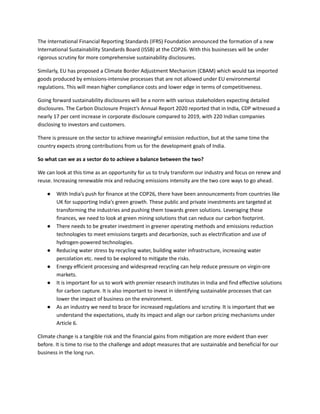 The International Financial Reporting Standards (IFRS) Foundation announced the formation of a new
International Sustainability Standards Board (ISSB) at the COP26. With this businesses will be under
rigorous scrutiny for more comprehensive sustainability disclosures.
Similarly, EU has proposed a Climate Border Adjustment Mechanism (CBAM) which would tax imported
goods produced by emissions-intensive processes that are not allowed under EU environmental
regulations. This will mean higher compliance costs and lower edge in terms of competitiveness.
Going forward sustainability disclosures will be a norm with various stakeholders expecting detailed
disclosures. The Carbon Disclosure Project’s Annual Report 2020 reported that in India, CDP witnessed a
nearly 17 per cent increase in corporate disclosure compared to 2019, with 220 Indian companies
disclosing to investors and customers.
There is pressure on the sector to achieve meaningful emission reduction, but at the same time the
country expects strong contributions from us for the development goals of India.
So what can we as a sector do to achieve a balance between the two?
We can look at this time as an opportunity for us to truly transform our industry and focus on renew and
reuse. Increasing renewable mix and reducing emissions intensity are the two core ways to go ahead.
●​ With India’s push for finance at the COP26, there have been announcements from countries like
UK for supporting India’s green growth. These public and private investments are targeted at
transforming the industries and pushing them towards green solutions. Leveraging these
finances, we need to look at green mining solutions that can reduce our carbon footprint.
●​ There needs to be greater investment in greener operating methods and emissions reduction
technologies to meet emissions targets and decarbonize, such as electrification and use of
hydrogen-powered technologies.
●​ Reducing water stress by recycling water, building water infrastructure, increasing water
percolation etc. need to be explored to mitigate the risks.
●​ Energy efficient processing and widespread recycling can help reduce pressure on virgin-ore
markets.
●​ It is important for us to work with premier research institutes in India and find effective solutions
for carbon capture. It is also important to invest in identifying sustainable processes that can
lower the impact of business on the environment.
●​ As an industry we need to brace for increased regulations and scrutiny. It is important that we
understand the expectations, study its impact and align our carbon pricing mechanisms under
Article 6.
Climate change is a tangible risk and the financial gains from mitigation are more evident than ever
before. It is time to rise to the challenge and adopt measures that are sustainable and beneficial for our
business in the long run.
 
