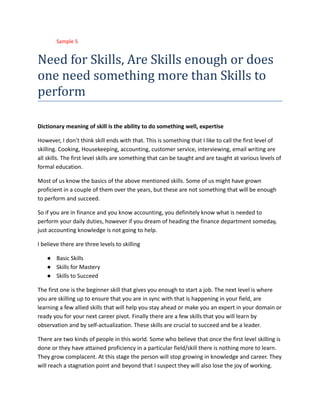 ​ Sample 5
Need for Skills, Are Skills enough or does
one need something more than Skills to
perform
Dictionary meaning of skill is the ability to do something well, expertise
However, I don’t think skill ends with that. This is something that I like to call the first level of
skilling. Cooking, Housekeeping, accounting, customer service, interviewing, email writing are
all skills. The first level skills are something that can be taught and are taught at various levels of
formal education.
Most of us know the basics of the above mentioned skills. Some of us might have grown
proficient in a couple of them over the years, but these are not something that will be enough
to perform and succeed.
So if you are in finance and you know accounting, you definitely know what is needed to
perform your daily duties, however if you dream of heading the finance department someday,
just accounting knowledge is not going to help.
I believe there are three levels to skilling
●​ Basic Skills
●​ Skills for Mastery
●​ Skills to Succeed
The first one is the beginner skill that gives you enough to start a job. The next level is where
you are skilling up to ensure that you are in sync with that is happening in your field, are
learning a few allied skills that will help you stay ahead or make you an expert in your domain or
ready you for your next career pivot. Finally there are a few skills that you will learn by
observation and by self-actualization. These skills are crucial to succeed and be a leader.
There are two kinds of people in this world. Some who believe that once the first level skilling is
done or they have attained proficiency in a particular field/skill there is nothing more to learn.
They grow complacent. At this stage the person will stop growing in knowledge and career. They
will reach a stagnation point and beyond that I suspect they will also lose the joy of working.
 