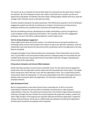 The reports can be an indication of not just what needs to be improved, but also about how it needs to
be improved. Eg: If the employee turnover rate is high in a particular year or quarter, use this as an
opportunity to dig deeper and identify if the team needs a skilling program, flexible work hours, does the
manager need a refresher course in soft skills and similar.
Similarly, instead of waiting for the yearly assessment, if the HR becomes proactive in terms of employee
engagement, growth and retention by utilizing micro analytics, the businesses can have not just a
productive workforce but a workforce that is proactive with leadership qualities.
Start by consolidating processes, developing future leaders and building a culture of recognition to
sustain employee morale, productivity and retention. This is possible only if the HR is engaging the
employees, not just in the offline model but hybrid or remote model as well.
Tech for driving Employee engagement​
Today’s digital world needs tech driven solutions. The millennials that are joining the workforce are
technology natives and we need to adapt to this medium to stay in sync with their aspirations. Chat and
collaboration tools have become the new email and the conversations within the organizations too have
become easy going.
Leverage technology to have informal performance conversations. These conversations can be online,
over a cup of coffee or even during team building exercises. Employees today are more productive and
confident when they have frequent performance conversations with their managers. Developing this
culture is part of HR responsibility.
Hiring culture champions and not just skilled employees
Airbnb interviews included a round of culture and beliefs round. This was where the team gauged the
shared values that the organization and the seeker had and hired people with similar values. This helped
build a strong work culture that was in sync with the organizations vision. This is a great way to build a
strong culture within the organization. It is the prime responsibility of the HR to create opportunities to
develop culture champions within the organization. This will help in improving productivity and
employee retention.
Agile development Goals
We are moving towards a more lateral structure than a pyramidal one. As HR it is our prime
responsibility to identify the skill sets within an employee and prime them to take up greater
responsibilities in that area. The performance measurement is not limited to high achievers focused on
achieving a set target, but also considers the nuanced expertise like people skill, analytics, research etc.
which might not figure in the target but are important skills that will help the organization. Support for
skilling, online learning etc. will be seen as a differentiator by employees considering the organization.
Similarly lateral movement of employees will be important.
 