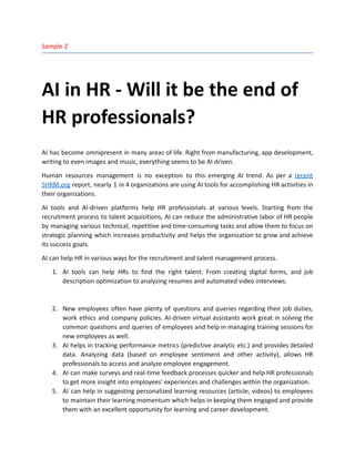 Sample 2
AI in HR - Will it be the end of
HR professionals?
AI has become omnipresent in many areas of life. Right from manufacturing, app development,
writing to even images and music, everything seems to be AI driven.
Human resources management is no exception to this emerging AI trend. As per a recent
SHRM.org report, nearly 1 in 4 organizations are using AI tools for accomplishing HR activities in
their organizations.
AI tools and AI-driven platforms help HR professionals at various levels. Starting from the
recruitment process to talent acquisitions, AI can reduce the administrative labor of HR people
by managing various technical, repetitive and time-consuming tasks and allow them to focus on
strategic planning which increases productivity and helps the organization to grow and achieve
its success goals.
AI can help HR in various ways for the recruitment and talent management process.
1.​ AI tools can help HRs to find the right talent. From creating digital forms, and job
description optimization to analyzing resumes and automated video interviews.
2.​ New employees often have plenty of questions and queries regarding their job duties,
work ethics and company policies. AI-driven virtual assistants work great in solving the
common questions and queries of employees and help in managing training sessions for
new employees as well.
3.​ AI helps in tracking performance metrics (predictive analytic etc.) and provides detailed
data. Analyzing data (based on employee sentiment and other activity), allows HR
professionals to access and analyze employee engagement.
4.​ AI can make surveys and real-time feedback processes quicker and help HR professionals
to get more insight into employees' experiences and challenges within the organization.
5.​ AI can help in suggesting personalized learning resources (article, videos) to employees
to maintain their learning momentum which helps in keeping them engaged and provide
them with an excellent opportunity for learning and career development.
 