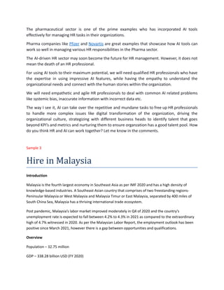 The pharmaceutical sector is one of the prime examples who has incorporated AI tools
effectively for managing HR tasks in their organizations.
Pharma companies like Pfizer and Novartis are great examples that showcase how AI tools can
work so well in managing various HR responsibilities in the Pharma sector.
The AI-driven HR sector may soon become the future for HR management. However, it does not
mean the death of an HR professional.
For using AI tools to their maximum potential, we will need qualified HR professionals who have
the expertise in using impressive AI features, while having the empathy to understand the
organizational needs and connect with the human stories within the organization.
We will need empathetic and agile HR professionals to deal with common AI related problems
like systemic bias, inaccurate information with incorrect data etc.
The way I see it, AI can take over the repetitive and mundane tasks to free up HR professionals
to handle more complex issues like digital transformation of the organization, driving the
organizational culture, strategizing with different business heads to identify talent that goes
beyond KPI’s and metrics and nurturing them to ensure organzation has a good talent pool. How
do you think HR and AI can work together? Let me know in the comments.
Sample 3
Hire in Malaysia
Introduction
Malaysia is the fourth largest economy in Southeast Asia as per IMF 2020 and has a high density of
knowledge-based industries. A Southeast Asian country that comprises of two freestanding regions-
Peninsular Malaysia or West Malaysia and Malaysia Timur or East Malaysia, separated by 400 miles of
South China Sea, Malaysia has a thriving international trade ecosystem.
Post pandemic, Malaysia’s labor market improved moderately in Q4 of 2020 and the country’s
unemployment rate is expected to fall between 4.2% to 4.3% in 2021 as compared to the extraordinary
high of 4.7% witnessed in 2020. As per the Malaysian Labor Report, the employment outlook has been
positive since March 2021, however there is a gap between opportunities and qualifications.
Overview
Population – 32.75 million
GDP – 338.28 billion USD (FY 2020)
 