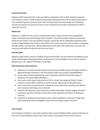 Economic Overview
Malaysia’s GDP contracted 5.6% in the year 2020 as compared to 4.3% in 2019. Pandemic impacted
most economic sectors in 2020, however things started looking positive in the last quarter, especially in
the manufacturing sector. Another sector that remained buoyant was technology sector. Malaysia’s
central bank expects the economy to return to pre-covid levels by mid 2021 and predicts the GDP to
expand to 6.5 to 7%.
Market size
Malaysia is a middle income country in Southeast Asia with a robust economy that is propelled by
modern manufacturing and technology driven industries. The positive outlook towards economy and
revival of most sectors in the post pandemic period is a good sign for the employable population of the
country. Though Malaysia has a literacy rate of 95%, the current concern for most companies is attracting
the right skillsets and experience. Michael Page talent trends report 2021 states that, contractors and
temporary staff will be in high demand in the near future.
Internet Speed
Malaysia’s government is keen to introduce 5G by the end of 2021, but even without that Malaysia ranks
3rd for fixed broadband download speed in Southeast Asia. On an average the mean internet speed in
Malaysia was in the range of 35.87mbps - 91.83 mbps.
Brief information about industries
●​ Malaysia has a strong manufacturing sector that attracts sizeable amount of foreign investment.
Approved foreign investment in the first quarter of 2021 was around 52.246 (RM Million).
●​ Service sector attracts substantial domestic investments with the first quarter seeing an
investment of around 14983 (RM Million.)
●​ Top 5 sectors with major hiring activities in 20-21 include Technology and Fintech, Global
business services, FMCG, Healthcare and Life sciences, Engineering and Manufacturing.
●​ Some of the other thriving industries in Malaysia include automotive manufacturing, defense,
communication technology and construction.
●​ Industries like electronics, pharmaceuticals, medical technology, smelting, logging, petroleum
production, petroleum refining are some of the other significant contributors to Malaysian
economy.
●​ Companies in Malaysia are planning to invest in talent capabilities in Internet of Things (IoT),
cloud computing, artificial intelligence, block chain technology, robotics and more.
Cost of Living
As compared to the West or even other Southeast Asian countries Malaysia offers a great combination of
low cost of living and higher quality of life. Kuala Lumpur is the capital and the hub of activity in
 