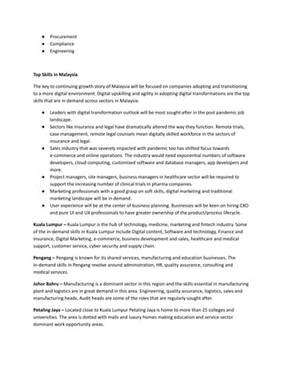 ●​ Procurement
●​ Compliance
●​ Engineering
​
Top Skills in Malaysia
The key to continuing growth story of Malaysia will be focused on companies adopting and transitioning
to a more digital environment. Digital upskilling and agility in adopting digital transformations are the top
skills that are in demand across sectors in Malaysia.
●​ Leaders with digital transformation outlook will be most sought-after in the post pandemic job
landscape.
●​ Sectors like insurance and legal have dramatically altered the way they function. Remote trials,
case management, remote legal counsels mean digitally skilled workforce in the sectors of
insurance and legal.
●​ Sales industry that was severely impacted with pandemic too has shifted focus towards
e-commerce and online operations. The industry would need exponential numbers of software
developers, cloud computing, customized software and database managers, app developers and
more.
●​ Project managers, site managers, business managers in healthcare sector will be required to
support the increasing number of clinical trials in pharma companies.
●​ Marketing professionals with a good grasp on soft skills, digital marketing and traditional
marketing landscape will be in demand.
●​ User experience will be at the center of business planning. Businesses will be keen on hiring CXO
and pure UI and UX professionals to have greater ownership of the product/process lifecycle.
Kuala Lumpur – Kuala Lumpur is the hub of technology, medicine, marketing and fintech industry. Some
of the in-demand skills in Kuala Lumpur include Digital content, Software and technology, Finance and
Insurance, Digital Marketing, e-commerce, business development and sales, healthcare and medical
support, customer service, cyber security and supply chain.
Pengang – Pengang is known for its shared services, manufacturing and education businesses. The
in-demand skills in Pengang revolve around administration, HR, quality assurance, consulting and
medical services.
Johor Bahru – Manufacturing is a dominant sector in this region and the skills essential in manufacturing
plant and logistics are in great demand in this area. Engineering, quality assurance, logistics, sales and
manufacturing heads, Audit heads are some of the roles that are regularly sought after.
Petaling Jaya – Located close to Kuala Lumpur Petaling Jaya is home to more than 25 colleges and
universities. The area is dotted with malls and luxury homes making education and service sector
dominant work opportunity areas.
 