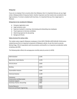 Hiring Cost
If you are an employer from a country other than Malaysia, then it is important that you set up a legal
entity in Malaysia before hiring local talent. Another important cost that needs to be considered is the
legal assistance. To remain compliant with local laws, it is important that you hire a legal expert in
Malaysia.
Hiring Costs to be considered in Malaysia
●​ Company registration costs
●​ Legal assistance costs
●​ Expenses involved in screening, interviewing and onboarding new employees
●​ Travel expenses to interview candidates
●​ Advertising expenses for job posting
●​ Background Checks
Salary structure for various roles:
The median salary range for Malaysian employees is from MYR 1758.00 to MYR 6226.00. Performance
related bonuses form an important component of Malaysian salaries. As per the recent survey by
Michael Page, 72% of respondents said remunerations and benefits is an important consideration while
accepting a job offer.
The following table reflects the average gross monthly salary by sectors (in MYR)
Administration 2,595
Agriculture, Food Industry 2,378
Arts & Culture 2,665
Banking 3,975
Automobiles Industry 3,004
Chemical Industry 3,109
Commerce 3,185
Construction and Real estate 3,482
Customer Support 2,666
Economy, Finance, Accounting 3483
Human Resource 3,610
Electrical and Power Engineering 3,303
 