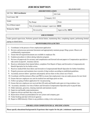 JOB DESCRIPTION
                                                                                         MS-JD-004/12-007
                                             JOB IDENTIFICATION
Job Title: HR Coordinator
                                                                   Job Code:
Cost Center: HR
                                                       Category: H.O
Grade:
                               Pay Range:                                Point:
No of Direct report:
                               Title of immediate manager / supervisor: HRM
Written by: HRM
                                      Reviewed by:                       Approved By: HRM


                                                 JOB SUMMERY

Under general supervision, Performs general clerical duties, maintaining files, completing reports, performing limited
typing or related duties.
                                         RESPONSIBILITES & DUTIES

  1. Coordinates in the process of new employment application
  2. Reviews and processes personnel document and appropriately maintain proper filing system. Observe all
      confidentiality requirements.
  3. Ensure that all required documents are available in employee file.
  4. Explains procedures to labors during induction program.
  5. Reviews all paperwork for accuracy and completeness and forward relevant papers to Compensation specialist to
      take action on payroll , insurance and etc.
  6. Receives information from injured labors, completes First Report of Injury and forwards to Compensation &
      Benefit Specialist for his further action.
  7. Receives medical bills from labors and forwards to Compensation& Benefit Specialist for further formalities.
  8. Properly processes and maintains leave records of shop workers according to established guidelines.
  9. Accurately answers labors’ questions and properly advises them on the correct use of leave.
  10. Coordinate with Recruitment officer and PRO to ensure that employment visas are under process for new hired.
  11. Ensure that new employees are sent for medical test and finger print on time.
  12. Follow up typing of labors application for visa processing.
  13. Ensure that new employees are received their ID cards and Health cards upon reviving residence visa.
  14. Accurately calculates over time of labors and forward to Compensation Specialist prior to payroll date.
  15. Order stationary, groceries, cleaning materials and maintain record.
  16. Supervise and handle camp maintenance.
  17. Supervise drivers and their day to day activity
  18. Reservation of hotel accommodation for new joiners and company gust
  19. Ticket booking and deal with travel agencies
  20. Report to HRM directly if there is any problem or delay in his work process.


                            JOB RELATED COMPETENCIES & SPECIFICATIONS

Please specify educational background & Experience that require for the job: ( minimum requirements)
 