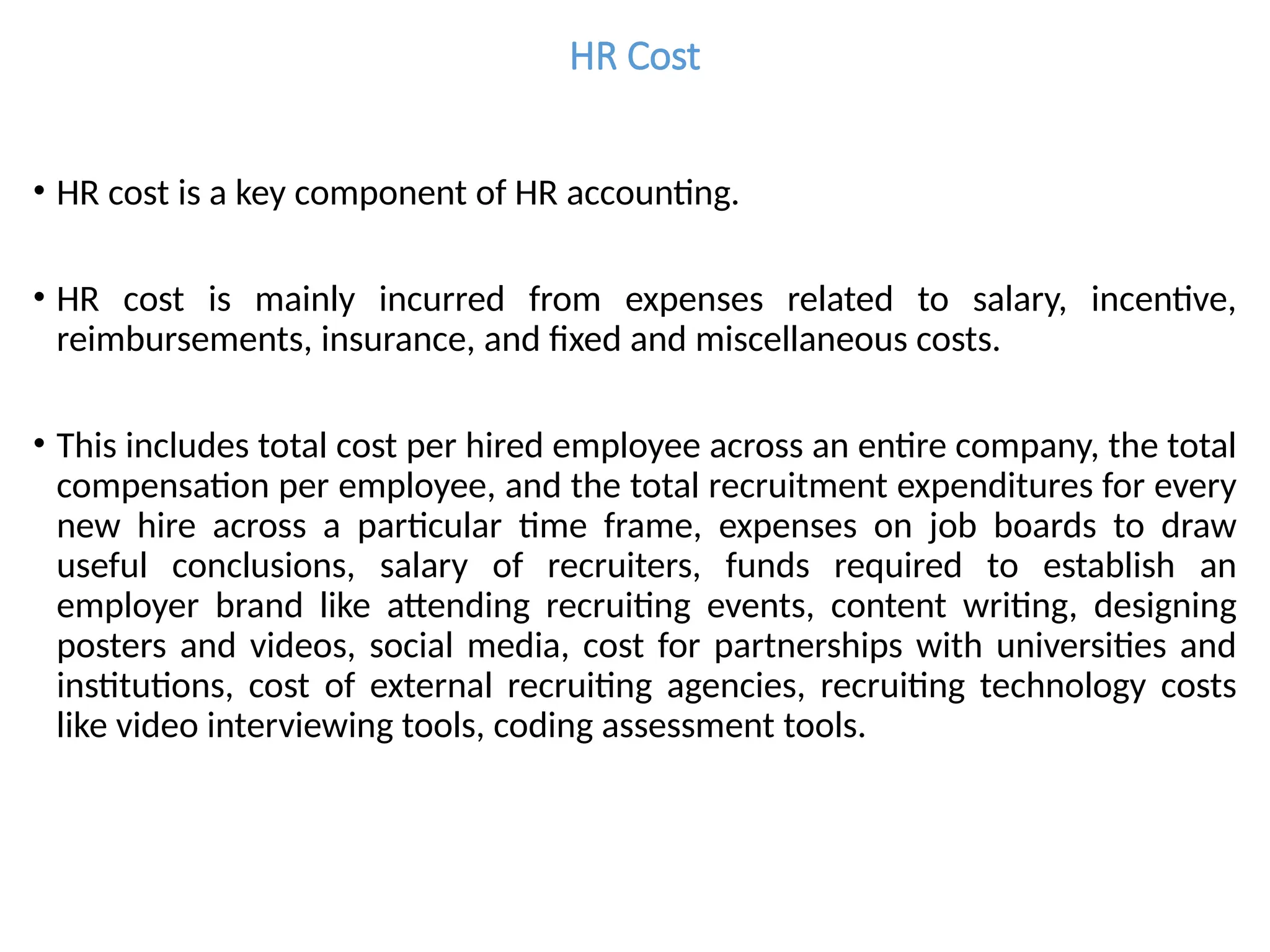 HR Cost
• HR cost is a key component of HR accounting.
• HR cost is mainly incurred from expenses related to salary, incentive,
reimbursements, insurance, and fixed and miscellaneous costs.
• This includes total cost per hired employee across an entire company, the total
compensation per employee, and the total recruitment expenditures for every
new hire across a particular time frame, expenses on job boards to draw
useful conclusions, salary of recruiters, funds required to establish an
employer brand like attending recruiting events, content writing, designing
posters and videos, social media, cost for partnerships with universities and
institutions, cost of external recruiting agencies, recruiting technology costs
like video interviewing tools, coding assessment tools.
 