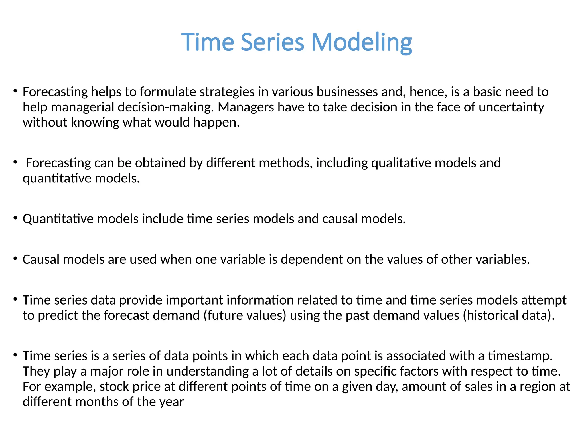 Time Series Modeling
• Forecasting helps to formulate strategies in various businesses and, hence, is a basic need to
help managerial decision-making. Managers have to take decision in the face of uncertainty
without knowing what would happen.
• Forecasting can be obtained by different methods, including qualitative models and
quantitative models.
• Quantitative models include time series models and causal models.
• Causal models are used when one variable is dependent on the values of other variables.
• Time series data provide important information related to time and time series models attempt
to predict the forecast demand (future values) using the past demand values (historical data).
• Time series is a series of data points in which each data point is associated with a timestamp.
They play a major role in understanding a lot of details on specific factors with respect to time.
For example, stock price at different points of time on a given day, amount of sales in a region at
different months of the year
 